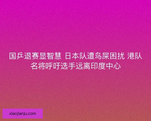 国乒退赛显智慧 日本队遭鸟屎困扰 港队名将呼吁选手远离印度中心 国乒退赛显智慧 日本队遭鸟屎困扰 港队名将呼吁选手远离印度中心