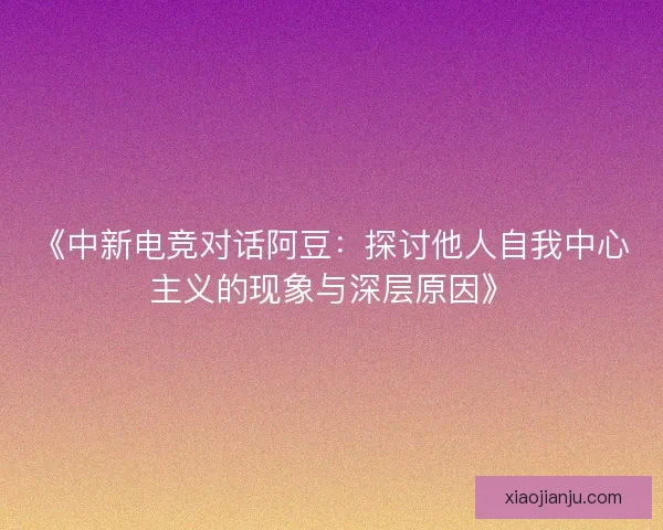 《中新电竞对话阿豆：探讨他人自我中心主义的现象与深层原因》