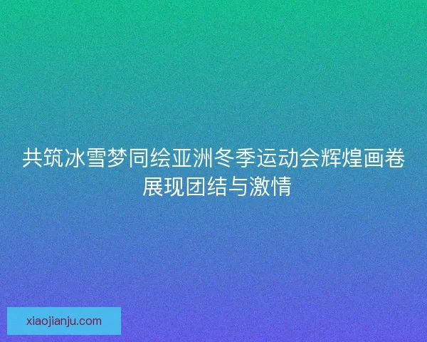 共筑冰雪梦同绘亚洲冬季运动会辉煌画卷 展现团结与激情