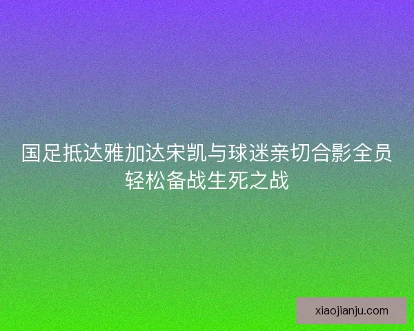 国足抵达雅加达宋凯与球迷亲切合影全员轻松备战生死之战