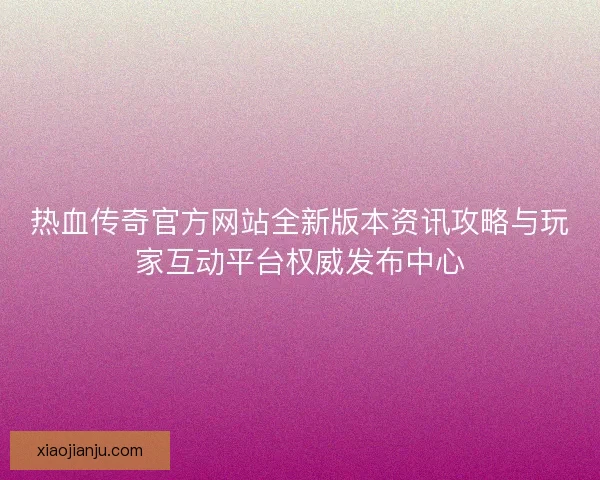 热血传奇官方网站全新版本资讯攻略与玩家互动平台权威发布中心