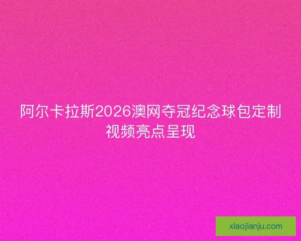 阿尔卡拉斯2026澳网夺冠纪念球包定制视频亮点呈现
